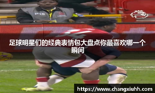 足球明星们的经典表情包大盘点你最喜欢哪一个瞬间